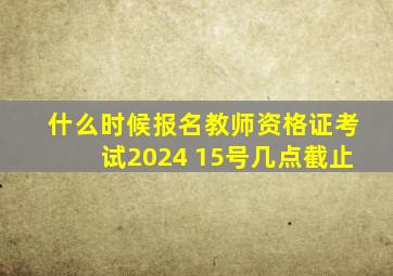 什么时候报名教师资格证考试2024 15号几点截止